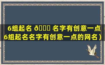 6组起名 🐛 名字有创意一点（6组起名名字有创意一点的网名）